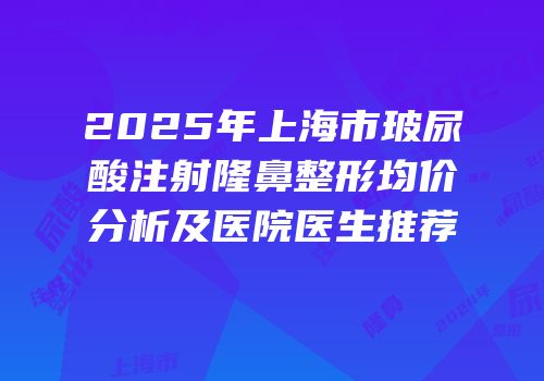 2025年上海市玻尿酸注射隆鼻整形均价分析及医院医生推荐