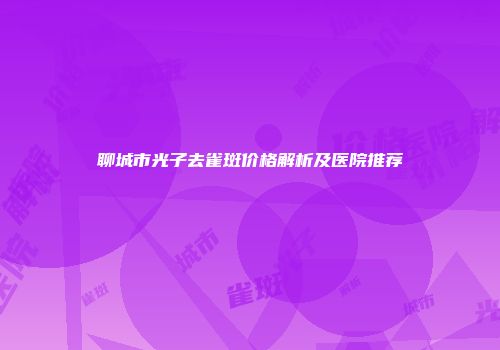 聊城市光子去雀斑价格解析及医院推荐