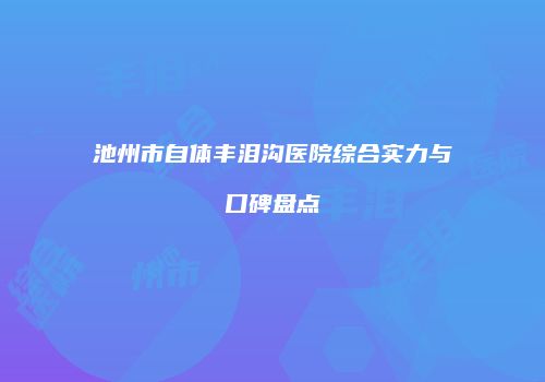 池州市自体丰泪沟医院综合实力与口碑盘点
