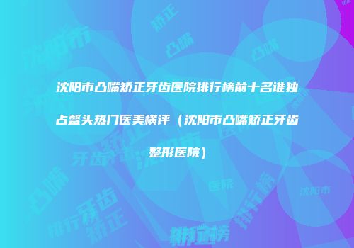 沈阳市凸嘴矫正牙齿医院排行榜前十名谁独占鳌头热门医美横评（沈阳市凸嘴矫正牙齿整形医院）