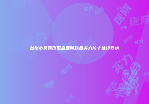 台州市鼻畸形整容医院综合实力前十佳排行榜