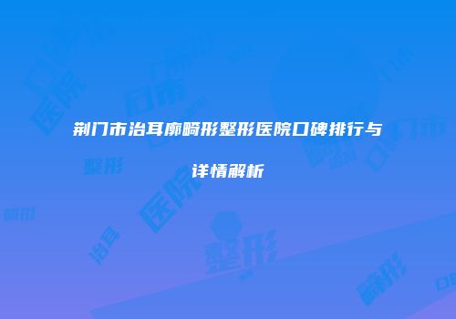 荆门市治耳廓畸形整形医院口碑排行与详情解析