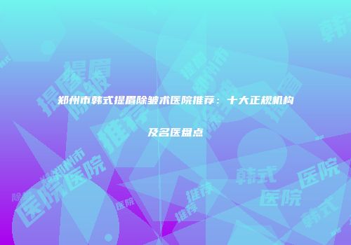 郑州市韩式提眉除皱术医院推荐：十大正规机构及名医盘点