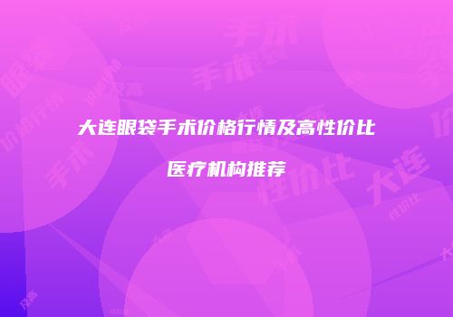 大连眼袋手术价格行情及高性价比医疗机构推荐