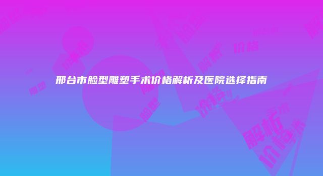 邢台市脸型雕塑手术价格解析及医院选择指南