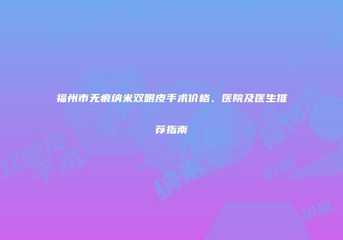 福州市无痕纳米双眼皮手术价格、医院及医生推荐指南