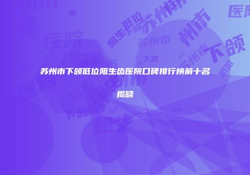 苏州市下颌低位阻生齿医院口碑排行榜前十名揭晓