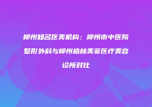 柳州知名医美机构：柳州市中医院整形外科与柳州格林美菲医疗美容诊所对比