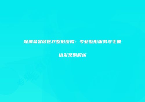 深圳易容颜医疗整形医院：专业整形服务与毛囊植发案例解析