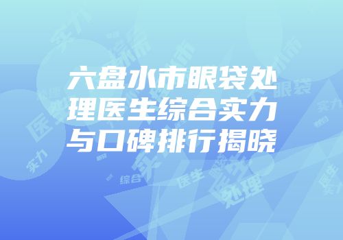 六盘水市眼袋处理医生综合实力与口碑排行揭晓