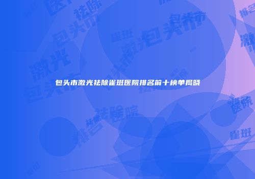 包头市激光祛除雀斑医院排名前十榜单揭晓
