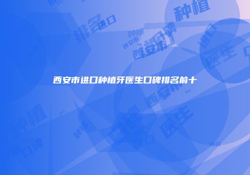 西安市进口种植牙医生口碑排名前十