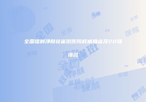 全国镭射净肤祛雀斑医院权威盘点及20强排名