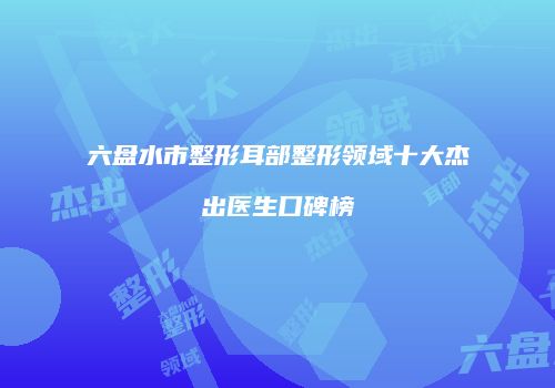 六盘水市整形耳部整形领域十大杰出医生口碑榜