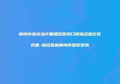 柳州市激光治疗黄褐斑医院口碑排名谁比较厉害-排名靠前柳州市整形医院