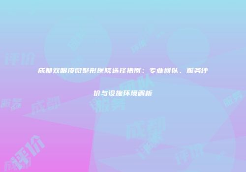 成都双眼皮微整形医院选择指南：专业团队、服务评价与设施环境解析