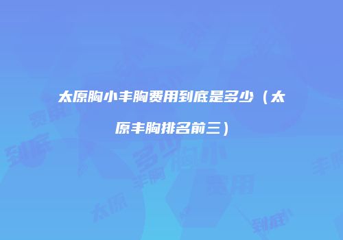 太原胸小丰胸费用到底是多少（太原丰胸排名前三）