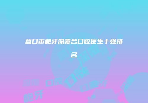 营口市龅牙深覆合口腔医生十强排名