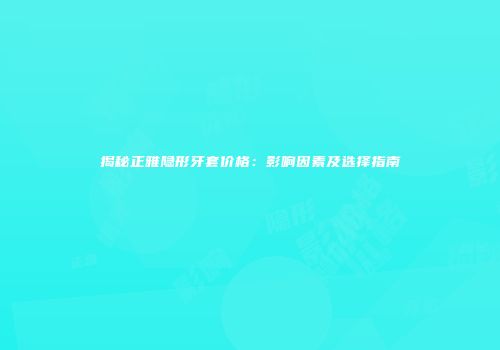 揭秘正雅隐形牙套价格：影响因素及选择指南