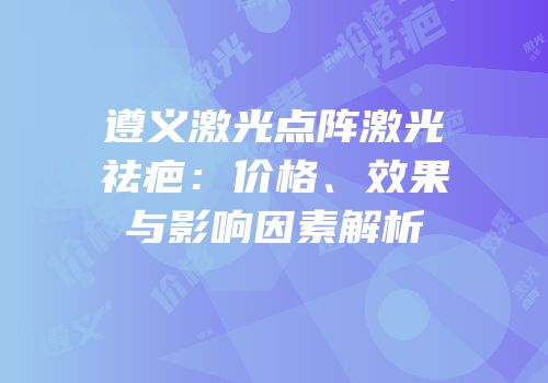 遵义激光点阵激光祛疤：价格、效果与影响因素解析