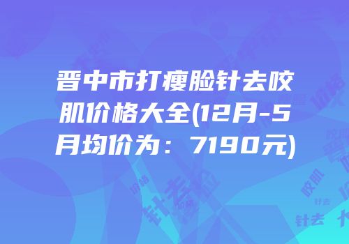 晋中市打瘦脸针去咬肌价格大全(12月-5月均价为：7190元)