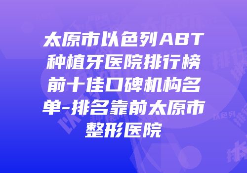 太原市以色列ABT种植牙医院排行榜前十佳口碑机构名单-排名靠前太原市整形医院