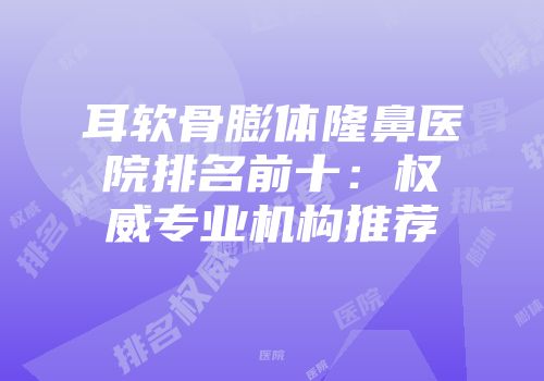 耳软骨膨体隆鼻医院排名前十：权威专业机构推荐