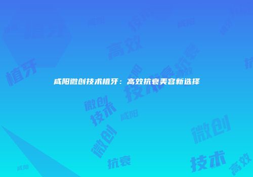咸阳微创技术植牙：高效抗衰美容新选择