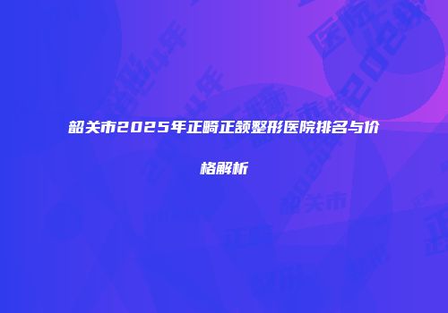 韶关市2025年正畸正颔整形医院排名与价格解析