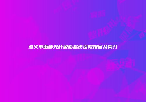 遵义市面部光纤吸脂整形医院排名及简介
