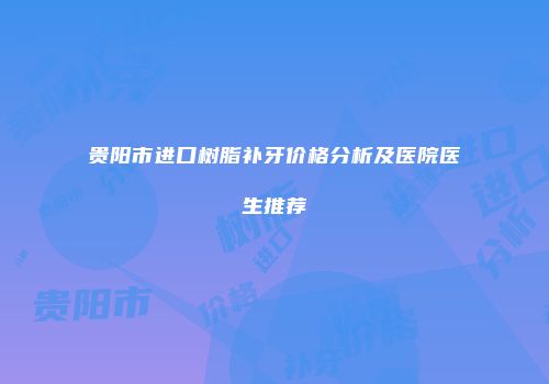 贵阳市进口树脂补牙价格分析及医院医生推荐