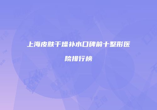 上海皮肤干燥补水口碑前十整形医院排行榜