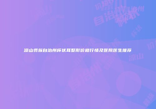 凉山彝族自治州杯状耳整形价格行情及医院医生推荐