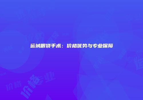 运城眼袋手术：价格优势与专业保障