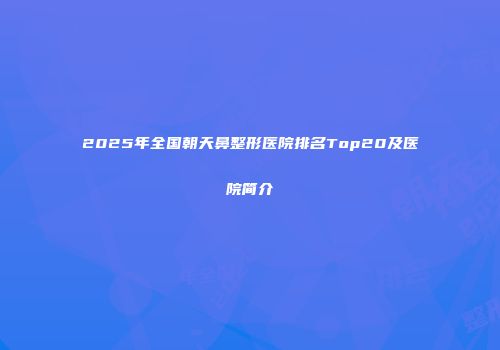 2025年全国朝天鼻整形医院排名Top20及医院简介