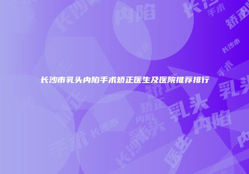长沙市乳头内陷手术矫正医生及医院推荐排行