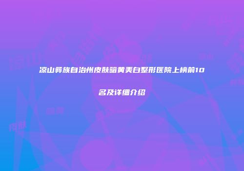 凉山彝族自治州皮肤暗黄美白整形医院上榜前10名及详细介绍