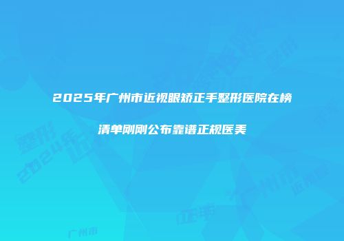 2025年广州市近视眼矫正手整形医院在榜清单刚刚公布靠谱正规医美