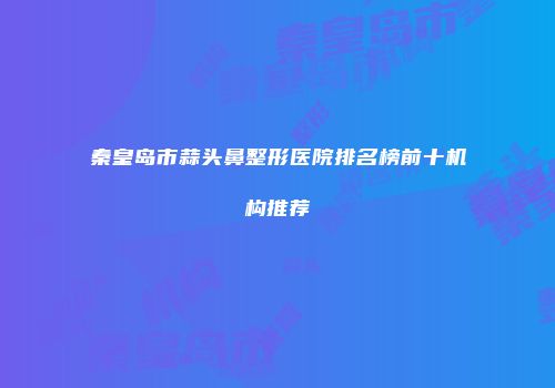 秦皇岛市蒜头鼻整形医院排名榜前十机构推荐
