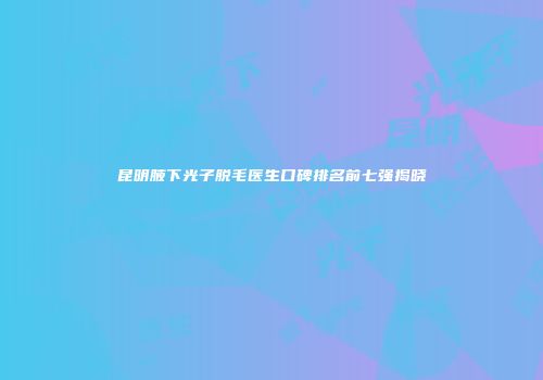昆明腋下光子脱毛医生口碑排名前七强揭晓