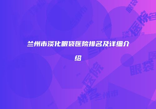 兰州市淡化眼袋医院排名及详细介绍