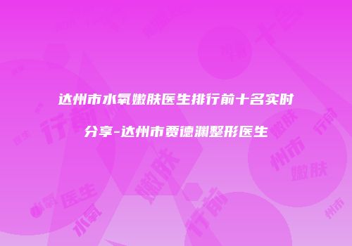 达州市水氧嫩肤医生排行前十名实时分享-达州市贾德渊整形医生