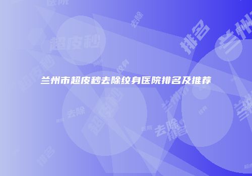 兰州市超皮秒去除纹身医院排名及推荐