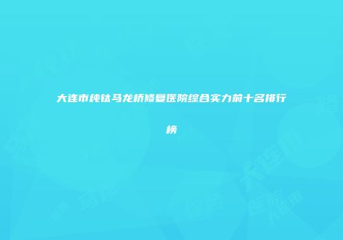 大连市纯钛马龙桥修复医院综合实力前十名排行榜