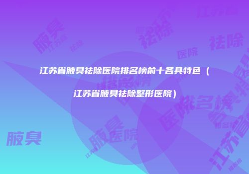 江苏省腋臭祛除医院排名榜前十各具特色（江苏省腋臭祛除整形医院）