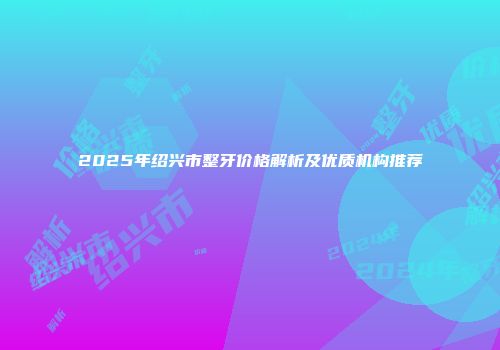 2025年绍兴市整牙价格解析及优质机构推荐