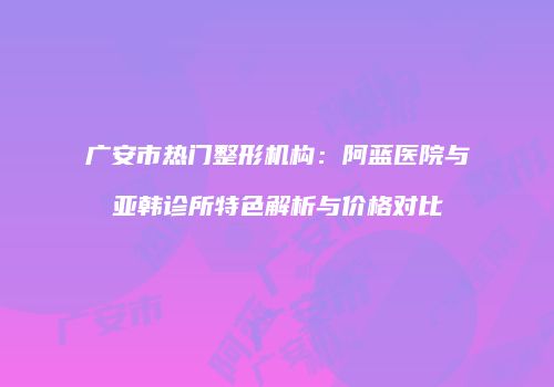 广安市热门整形机构：阿蓝医院与亚韩诊所特色解析与价格对比