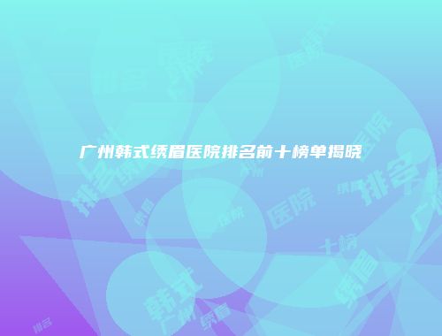广州韩式绣眉医院排名前十榜单揭晓