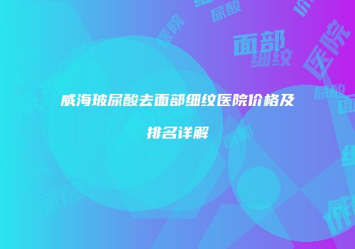 威海玻尿酸去面部细纹医院价格及排名详解