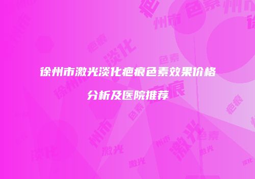 徐州市激光淡化疤痕色素效果价格分析及医院推荐